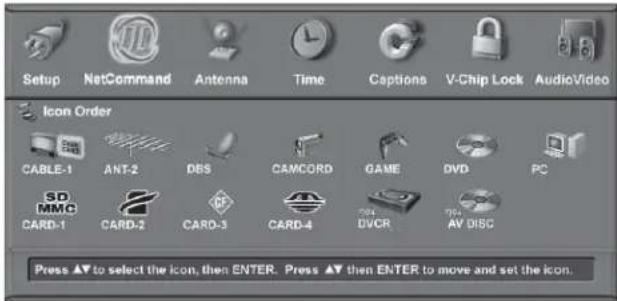 Setup NetCommand Antenna Time Captions V-Chip Lock AudioVideo Icon Order CABLE-1 ANT-2 DBS CAMCORD GAME DVD PC SD MMC CARD-1 CARD-2 CARD-3 CARD-4 DVCR AV DISC Press ▲▼ to select the icon, then ENTER. Press ▲▼ then ENTER to move and set the icon.