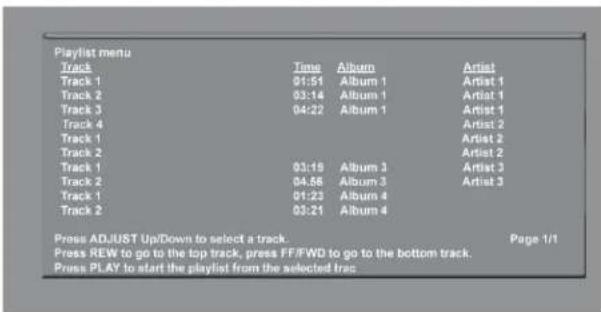 Playlist menu Track Time Album Artist Track 1 01:51 Album 1 Artist 1 Track 2 03:14 Album 1 Artist 1 Track 3 04:22 Album 1 Artist 1 Track 4 Artist 2 Track 1 Artist 2 Track 2 Artist 2 Track 1 03:19 Album 3 Artist 3 Track 2 04:56 Album 3 Artist 3 Track 1 01:23 Album 4 Track 2 03:21 Album 4 Press ADJUST Up/Down to select a track. Page 1/1 Press REW to go to the top track, press FF/FWD to go to the bottom track. Press PLAY to start the playlist from the selected trac