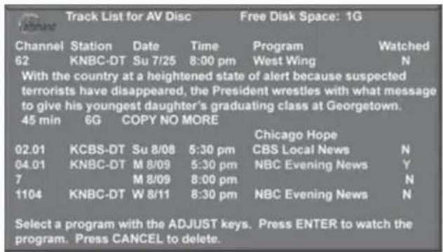 Track List for AV Disc Free Disk Space: 1G Channel Station Date Time Program Watched 62 KNBC-DT Su 7/25 8:00 pm West Wing N With the country at a heightened state of alert because suspected terrorists have disappeared, the President wrestles with what message to give his youngest daughter's graduating class at Georgetown. 45 min 6G COPY NO MORE Chicago Hope 02.01 KCBS-DT Su 8/08 5:30 pm CBS Local News N 04.01 KNBC-DT M 8/09 5:30 pm NBC Evening News Y 7 M 8/09 8:00 pm N 1104 KNBC-DT W 8/11 8:30 pm NBC Evening News N Select a program with the ADJUST keys. Press ENTER to watch the program. Press CANCEL to delete.