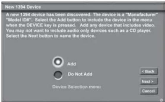 New 1394 Device A new 1394 device has been discovered. The device is a "Manufacturer" "Model ID#". Select the Add button to include the device in the menu when the DEVICE key is pressed. Add any device that includes video. You may not want to include audio only devices such as a CD player. Select the Next button to name the device. Add Do Not Add Device Selection menu < Back Next > Cancel
