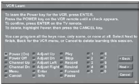 VCR Learn To learn the Power key for the VCR, press ENTER. Press the POWER key on the VCR remote until a check appears. To confirm, press ENTER on the TV remote. To delete, highlight Power, then press the CANCEL key. You can program all the keys now, only some, or none at all. Select Next to finish. Back for the VCR menu, or Cancel to delete learning this session. Power (On) Adjust Up Play 1 6 Power Off Adjust On Stop 2 7 Channel Up Adjust Left Record 3 8 Channel Dn Adjust Right Rewind 4 9 Menu Enter Forward 5 0 Cancel Info Pause < Back Next > Cancel