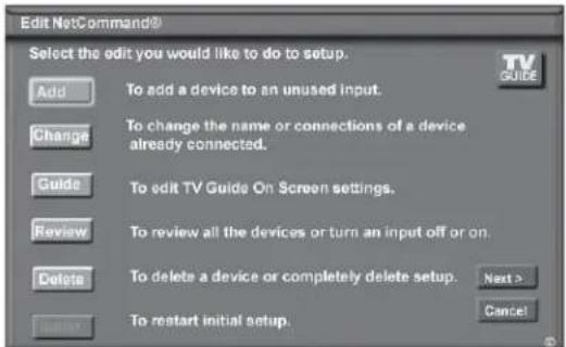 Edit NetCommand® Select the edit you would like to do to setup. Add To add a device to an unused input. Change To change the name or connections of a device already connected. Guide To edit TV Guide On Screen settings. Review To review all the devices or turn an input off or on. Delete To delete a device or completely delete setup. Next > Cancel To restart initial setup.
