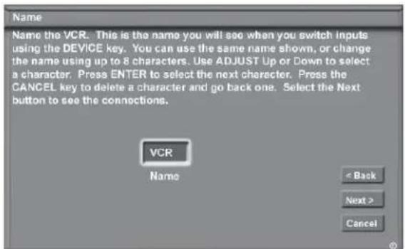 Name Name the VCR. This is the name you will see when you switch inputs using the DEVICE key. You can use the same name shown, or change the name using up to 8 characters. Use ADJUST Up or Down to select a character. Press ENTER to select the next character. Press the CANCEL key to delete a character and go back one. Select the Next button to see the connections. VCR Name < Back Next > Cancel