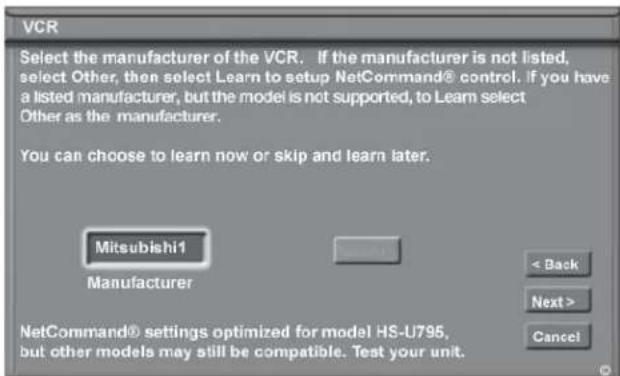 VCR Select the manufacturer of the VCR. If the manufacturer is not listed, select Other, then select Learn to setup NetCommand® control. If you have a listed manufacturer, but the model is not supported, to Learn select Other as the manufacturer. You can choose to learn now or skip and learn later. Mitsubishi1 Manufacturer < Back Next > Cancel NetCommand® settings optimized for model HS-U795, but other models may still be compatible. Test your unit.