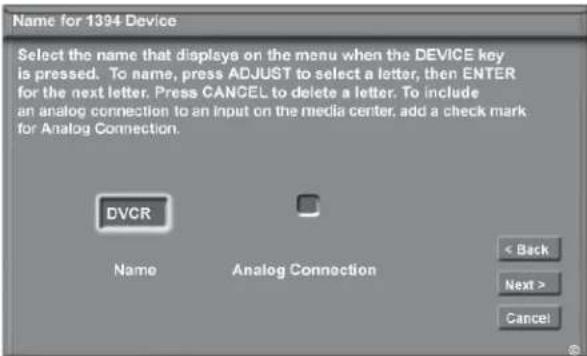 Name for 1394 Device Select the name that displays on the menu when the DEVICE key is pressed. To name, press ADJUST to select a letter, then ENTER for the next letter. Press CANCEL to delete a letter. To include an analog connection to an input on the media center, add a check mark for Analog Connection. DVCR Name Analog Connection < Back Next > Cancel