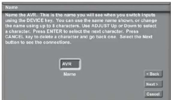 Name Name the AVR. This is the name you will see when you switch inputs using the DEVICE key. You can use the same name shown, or change the name using up to 8 characters. Use ADJUST Up or Down to select a character. Press ENTER to select the next character. Press CANCEL key to delete a character and go back one. Select the Next button to see the connections. AVR Name < Back Next > Cancel