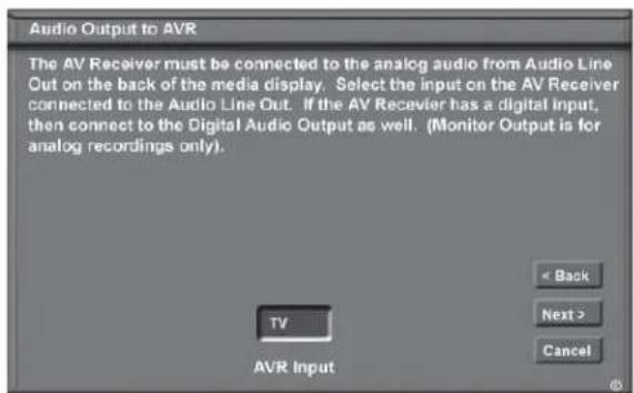 Audio Output to AVR The AV Receiver must be connected to the analog audio from Audio Line Out on the back of the media display. Select the input on the AV Receiver connected to the Audio Line Out. If the AV Receiver has a digital input, then connect to the Digital Audio Output as well. (Monitor Output is for analog recordings only). TV AVR Input < Back Next > Cancel