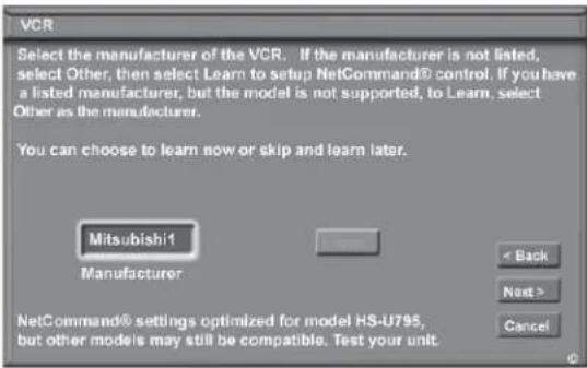 VCR Select the manufacturer of the VCR. If the manufacturer is not listed, select Other, then select Learn to setup NetCommand® control. If you have a listed manufacturer, but the model is not supported, to Learn, select Other as the manufacturer. You can choose to learn now or skip and learn later. Mitsubishi! Manufacturer < Back Next > Cancel NetCommand® settings optimized for model HS-U795, but other models may still be compatible. Test your unit.