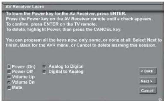 AV Receiver Learn To learn the Power key for the AV Receiver, press ENTER. Press the Power key on the AV Receiver remote until a check appears. To confirm, press ENTER on the TV remote. To delete, highlight Power, then press the CANCEL key. You can program all the keys now, only some, or none at all. Select Next to finish, Back for the AVR menu, or Cancel to delete learning this session. Power (On) Analog to Digital Power Off Digital to Analog Volume Up Volume Dn Mute < Back Next > Cancel