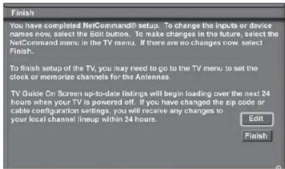 Finish You have completed NetCommand® setup. To change the inputs or device names now, select the Edit button. To make changes in the future, select the NetCommand menu in the TV menu. If there are no changes now, select Finish. To finish setup of the TV, you may need to go to the TV menu to set the clock or memorize channels for the Antennas TV Guide On Screen up-to-date listings will begin loading over the next 24 hours when your TV is powered off. If you have changed the zip code or cable configuration settings, you will receive any changes to your local channel lineup within 24 hours. Edit Finish