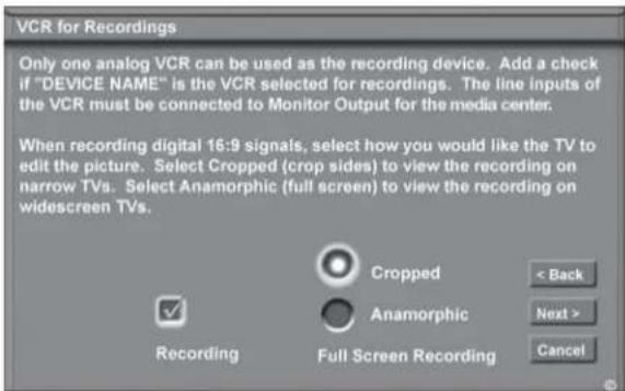 VCR for Recordings Only one analog VCR can be used as the recording device. Add a check if "DEVICE NAME" is the VCR selected for recordings. The line inputs of the VCR must be connected to Monitor Output for the media center. When recording digital 16:9 signals, select how you would like the TV to edit the picture. Select Cropped (crop sides) to view the recording on narrow TVs. Select Anamorphic (full screen) to view the recording on widescreen TVs. Recording Cropped Anamorphic Full Screen Recording < Back Next > Cancel