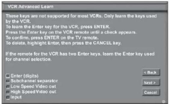 VCR Advanced Learn These keys are not supported for most VCRs. Only learn the keys used by the VCR. To learn the Enter key for the VCR, press ENTER. Press the Enter key on the VCR remote until a check appears. To confirm, press ENTER on the TV remote. To delete, highlight Enter, then press the CANCEL key. If the remote for the VCR has two Enter keys, learn the Enter key used for channel selection. Enter (digits) Subchannel separator Low Speed Video out High Speed Video out Input < Back Next > Cancel
