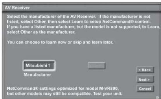 AV Receiver Select the manufacturer of the AV Receiver. If the manufacturer is not listed, select Other, then select Learn to setup NetCommand® control. If you have a listed manufacturer, but the model is not supported, to Learn, select Other as the manufacturer. You can choose to learn now or skip and learn later. Mitsubishi 1 Manufacturer < Back Next > Cancel NetCommand® settings optimized for model M-VR800, but other models may still be compatible. Test your unit.