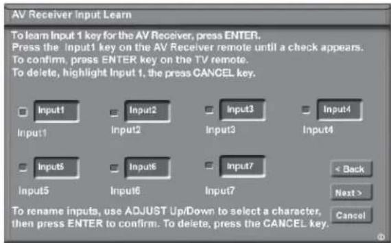 AV Receiver Input Learn To learn Input 1 key for the AV Receiver, press ENTER. Press the Input1 key on the AV Receiver remote until a check appears. To confirm, press ENTER key on the TV remote. To delete, highlight Input 1, the press CANCEL key. Input1 Input2 Input3 Input4 Input5 Input6 Input7 < Back Next > Cancel To rename inputs, use ADJUST Up/Down to select a character, then press ENTER to confirm. To delete, press the CANCEL key.