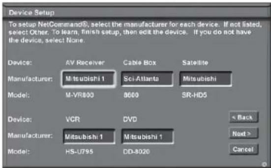 Device Setup To setup NetCommand®, select the manufacturer for each device. If not listed, select Other. To learn, finish setup, then edit the device. If you do not have the device, select None. Device: AV Receiver Cable Box Satellite Manufacturer: Mitsubishi 1 Sci-Atlanta Mitsubishi Model: M-VR800 8600 SR-HD5 Device: VCR DVD Manufacturer: Mitsubishi 1 Mitsubishi 1 Model: HS-U795 DD-8020 < Back Next > Cancel
