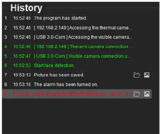 History 1 16:52:46 The program has started. 2 16:52:46 [ 192 168.2 149 ] Accessing the thermal came... 3 16:52:46 [ USB 3.0-Cam ] Accessing the visible camera... 4 16:52:46 [ 192 108.2 149 ] Theramil camera connection ... 5 16:52:47 [ USB 3.0-Cam ] Visible camera connection s... 6 16:52:53 Start face detection. 7 16:53:13 Picture has been saved. 8 16:53:16 The alarm has been turned on. A 16:53:16 Alarm is an @ngood Data/Dating, 10.0°C, T