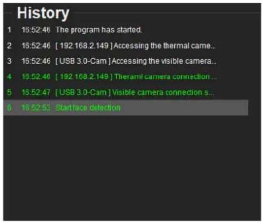 History 1 16:52:46 The program has started. 2 16:52:46 [ 192 168.2.149 ] Accessing the thermal came... 3 16:52:46 [USB 3.0-Cam ] Accessing the visible camera... 4 10:52:46 [ 192 108.2.149 ] Theramil camera connection ... 5 16:52:47 [USB 3.0-Cam ] Visible camera connection s... 6 16:52:53 Startface detection