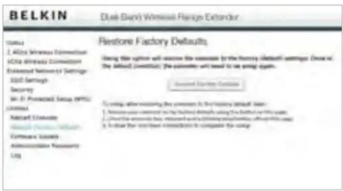 BELKIN Dual Bank Wireless Range Extender Restore Factory Defaults Using the utility will remove the console by the network (default) defaults. Drive on the default platform, the password will need to run spring again. Accession System Details To bring after removing the console to the primary default server: 1. Network user connected to the routing defaults using the network or WiFi server; 2. Cloud the wireless bus connected with a blocking network connection, which is also used to create a network connection to complete the setup
