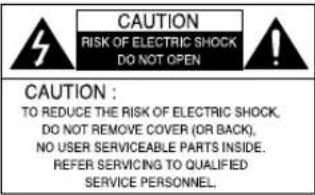CAUTION RISK OF ELECTRIC SHOCK DO NOT OPEN CAUTION : TO REDUCE THE RISK OF ELECTRIC SHOCK, DO NOT REMOVE COVER (OR BACK), NO USER SERVICEABLE PARTS INSIDE. REFER SERVICING TO QUALIFIED SERVICE PERSONNEL.