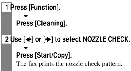 1 Press [Function]. Press [Cleaning]. 2 Use [◀] or [▶] to select NOZZLE CHECK. Press [Start/Copy]. The fax prints the nozzle check pattern.