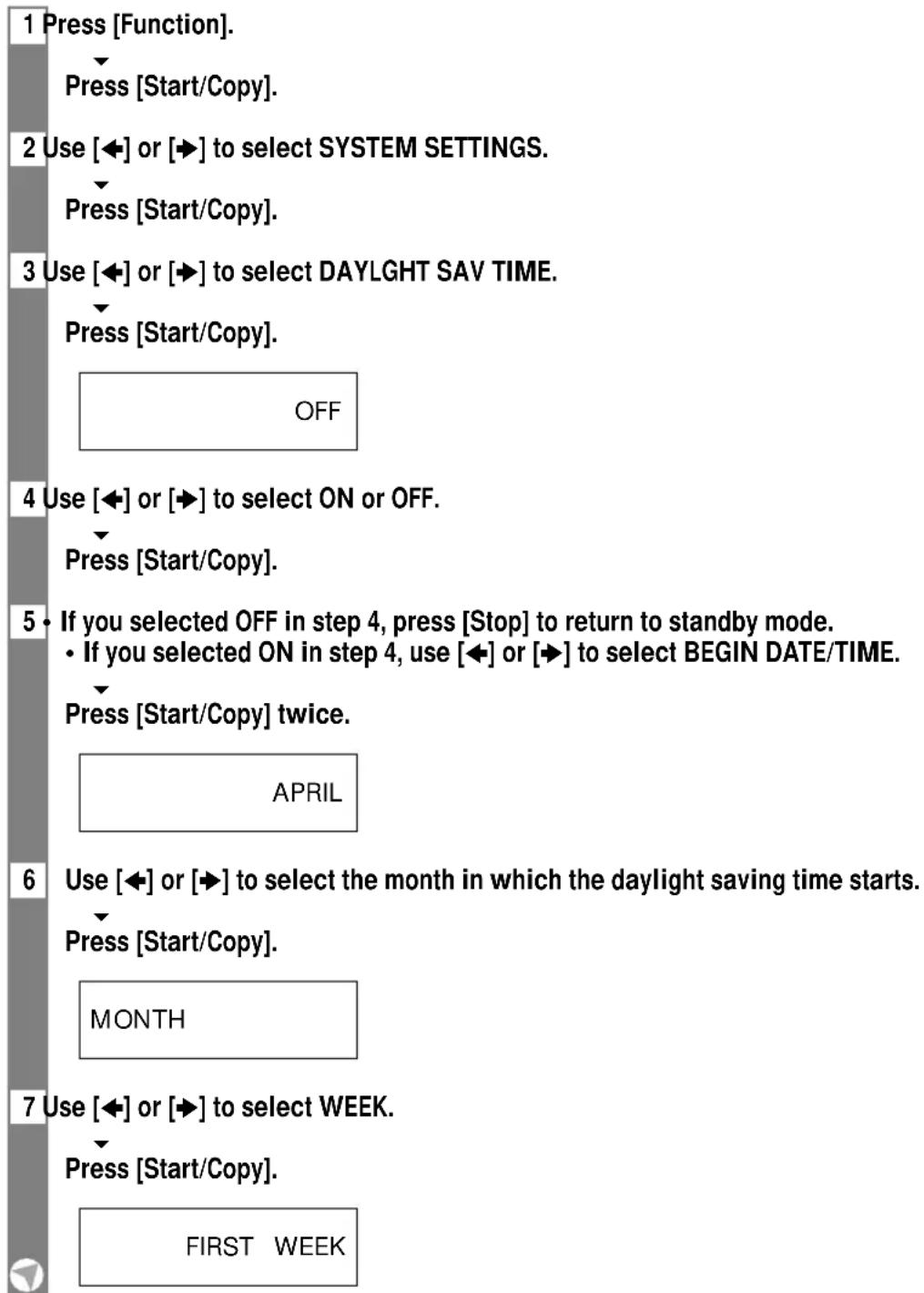 1 Press [Function]. Press [Start/Copy]. 2 Use [◀] or [▶] to select SYSTEM SETTINGS. Press [Start/Copy]. 3 Use [◀] or [▶] to select DAYLIGHT SAV TIME. Press [Start/Copy]. OFF 4 Use [◀] or [▶] to select ON or OFF. Press [Start/Copy]. 5 • If you selected OFF in step 4, press [Stop] to return to standby mode. • If you selected ON in step 4, use [◀] or [▶] to select BEGIN DATE/TIME. Press [Start/Copy] twice. APRIL 6 Use [◀] or [▶] to select the month in which the daylight saving time starts. Press [Start/Copy]. MONTH 7 Use [◀] or [▶] to select WEEK. Press [Start/Copy]. FIRST WEEK