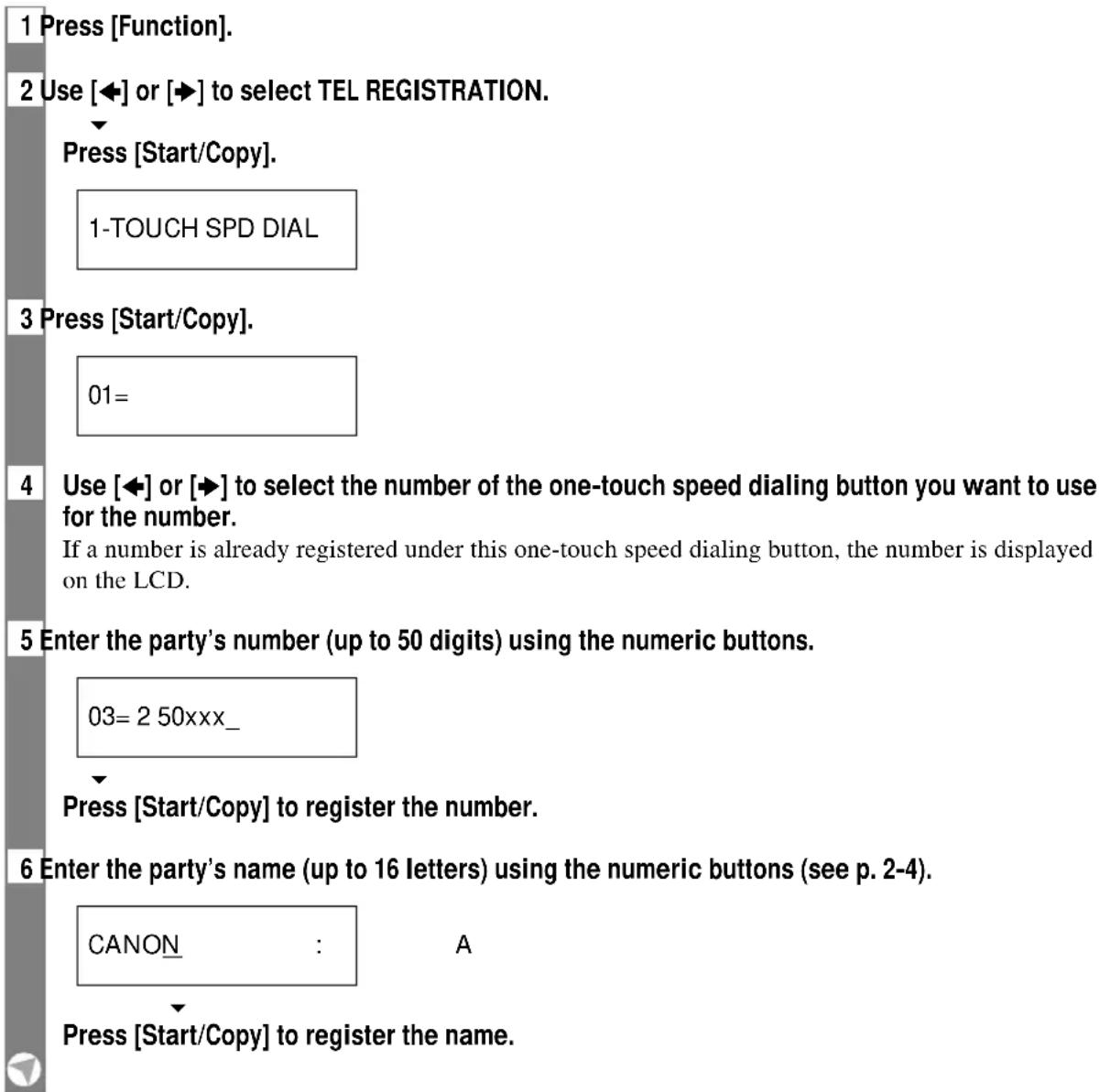 1 Press [Function]. 2 Use [◀] or [▶] to select TEL REGISTRATION. Press [Start/Copy]. 1-TOUCH SPD DIAL 3 Press [Start/Copy]. 01= 4 Use [◀] or [▶] to select the number of the one-touch speed dialing button you want to use for the number. If a number is already registered under this one-touch speed dialing button, the number is displayed on the LCD. 5 Enter the party's number (up to 50 digits) using the numeric buttons. 03= 2 50xxx_ Press [Start/Copy] to register the number. 6 Enter the party's name (up to 16 letters) using the numeric buttons (see p. 2-4). CANON : A Press [Start/Copy] to register the name.