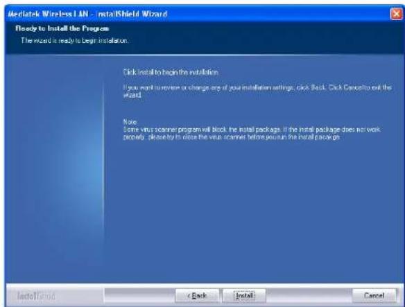 Mediatek Wireless LAN - InstallShield Wizard Ready to Install the Program The wizard is ready to begin installation. Click install to begin the installation. If you want to review or change any of your installation settings, click Back. Click Cancel to exit the wizard. Note: Some virus scanner program will block the install package. If the install package does not work properly, please buy to close the virus scanner before you run the install package.
