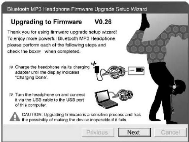 Bluetooth MP3 Headphone Firmware Upgrade Setup Wizard Upgrading to Firmware V0.26 Thank you for using firmware upgrade setup wizard! To enjoy more powerful Bluetooth MP3 Headphone, please perform each of the following steps and check the box when completed. Charge the headphone via its charging adapter until the display indicates "Charging Done". Turn the headphone on and connect it via the USB cable to the USB port of this computer. CAUTION: Upgrading firmware is a sensitive process and has the possibility of making the device inoperable if it fails. Previous Next Cancel