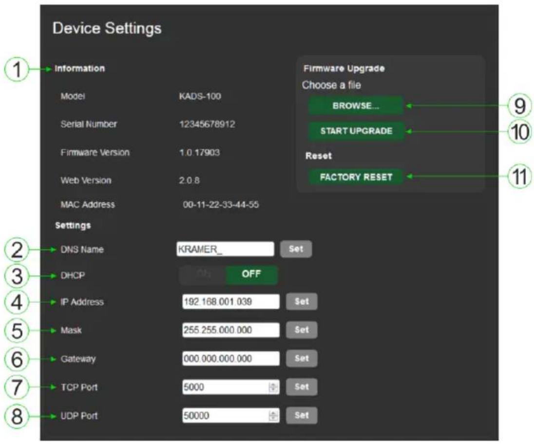Device Settings 1 Information Model KADS-100 Serial Number 12345678912 Firmware Version 1.0 17903 Web Version 2.0.8 MAC Address 00-11-22-33-44-55 Settings DNS Name KRAMER_ Set DHCP OFF IP Address 192.168.001.039 Set Mask 255.255.000.000 Set Gateway 000.000.000.000 Set TCP Port 5000 Set UDP Port 50000 Set Firmware Upgrade Choose a file BROWSE... START UPGRADE Reset FACTORY RESET 9 10 11 2 3 4 5 6 7 8