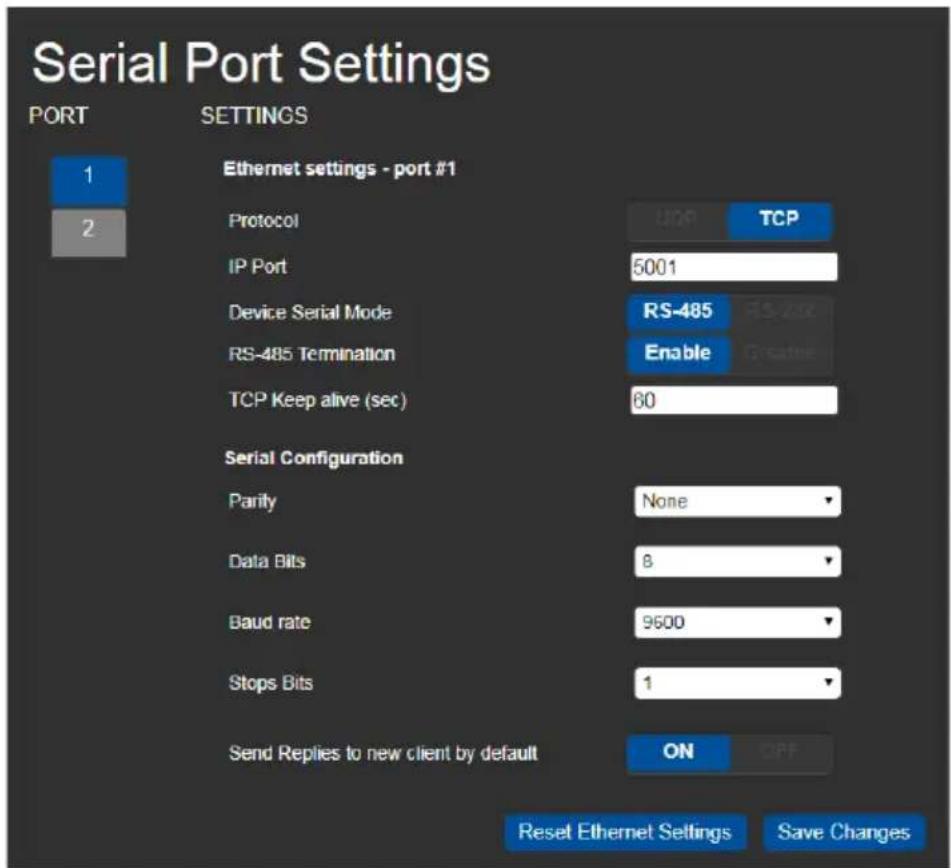 Serial Port Settings PORT SETTINGS Ethernet settings - port #1 Protocol TCP IP Port 5001 Device Serial Mode RS-485 RS-202 RS-485 Termination Enable TCP Keep alive (sec) 60 Serial Configuration Parity None Data Bits 8 Baud rate 9600 Stops Bits 1 Send Replies to new client by default ON Reset Ethernet Settings Save Changes