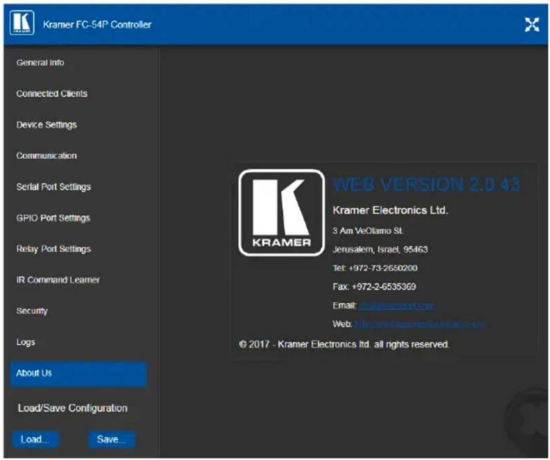 Kramer FC-54P Controller General Info Connected Clients Device Settings Communication Serial Port Settings GPIO Port Settings Relay Port Settings IR Command Learner Security Logs About Us Load/Save Configuration Load... Save... WEB VERSION 2.0.43 Kramer Electronics Ltd. 3 Am VeOlasmo St. Jerusalem, Israel, 95463 Tel: +972-73-2650200 Fax: +972-2-6535369 Email: www.kramer electronics.com Web: http://www.kramer electronics.com © 2017 - Kramer Electronics Ltd. all rights reserved.