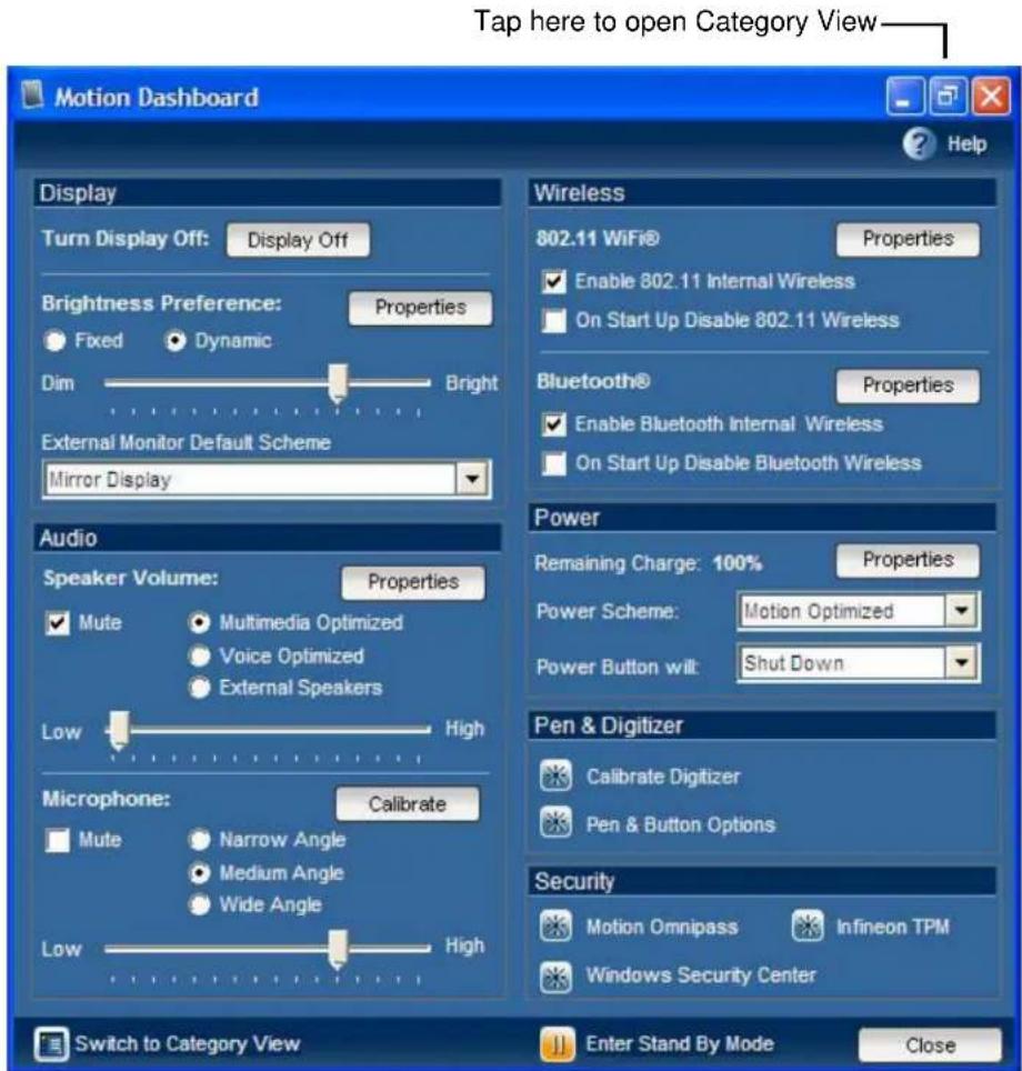 Tap here to open Category View Motion Dashboard Display Turn Display Off: Display Off Brightness Preference: Properties Fixed Dynamic Dim Bright External Monitor Default Scheme Mirror Display Audio Speaker Volume: Properties Mute Multimedia Optimized Voice Optimized External Speakers Low High Microphone: Calibrate Mute Narrow Angle Medium Angle Wide Angle Low High Switch to Category View Wireless 802.11 WiFi® Properties Enable 802.11 Internal Wireless On Start Up Disable 802.11 Wireless Bluetooth® Properties Enable Bluetooth Internal Wireless On Start Up Disable Bluetooth Wireless Power Remaining Charge: 100% Properties Power Scheme: Motion Optimized Power Button wilt: Shut Down Pen & Digitizer Calibrate Digitizer Pen & Button Options Security Motion Omnipass Infineon TPM Windows Security Center Enter Stand By Mode Close