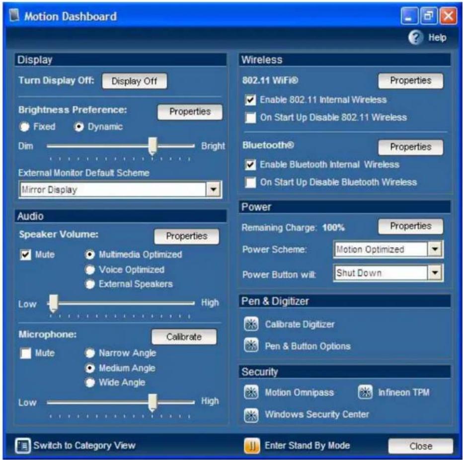 Motion Dashboard Display Turn Display Off: Display Off Brightness Preference: Properties Fixed Dynamic Dim Bright External Monitor Default Scheme Mirror Display Wireless 802.11 WiFi® Properties Enable 802.11 Internal Wireless On Start Up Disable 802.11 Wireless Bluetooth® Properties Enable Bluetooth Internal Wireless On Start Up Disable Bluetooth Wireless Power Remaining Charge: 100% Properties Power Scheme: Motion Optimized Power Button wilt: Shut Down Pen & Digitizer Calibrate Digitizer Pen & Button Options Microphone: Calibrate Mute Narrow Angle Medium Angle Wide Angle Low High Switch to Category View Enter Stand By Mode Close