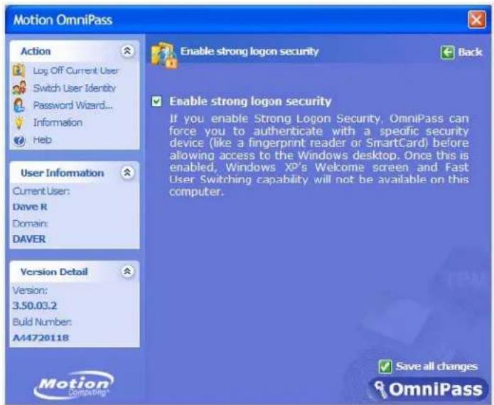 Motion OmniPass Action Log Off Current User Switch User Identity Password Wizard... Information Help Enable strong logon security Back User Information Current User: Dave R Domain: DAVER Version Detail Version: 3.50.03.2 Build Number: A44720118 Enable strong logon security If you enable Strong Logon Security, OmniPass can force you to authenticate with a specific security device (like a fingerprint reader or SmartCard) before allowing access to the Windows desktop. Once this is enabled, Windows XP's Welcome screen and Fast User Switching capability will not be available on this computer. Motion Computing Save all changes OmniPass