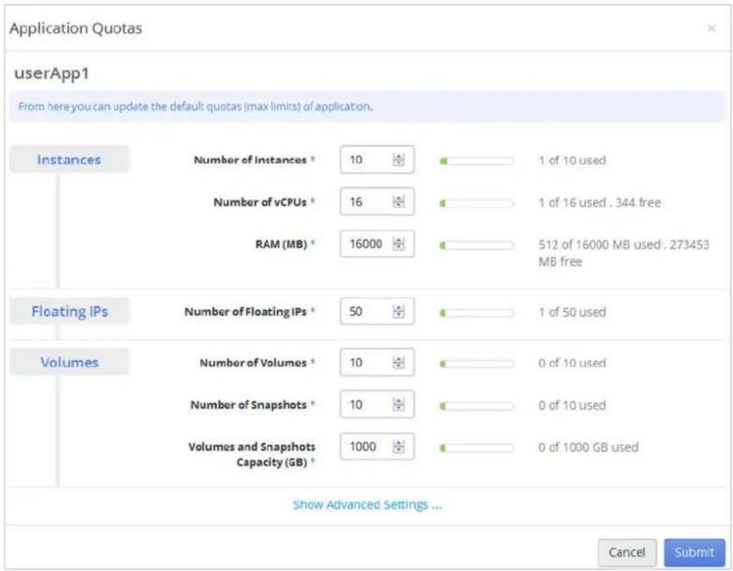 Application Quotas userApp1 From here you can update the default quotas (max limits) of application. Instances Number of Instances * 10 1 of 10 used Number of vCPUs * 16 1 of 16 used . 344 free RAM (MB) * 16000 512 of 16000 MB used , 273453 MB free Floating IPs Number of Floating IPs * 50 1 of 50 used Volumes Number of Volumes * 10 0 of 10 used Number of Snapshots * 10 0 of 10 used Volumes and Snapshots Capacity (GB) * 1000 0 of 1000 GB used Show Advanced Settings ... Cancel Submit