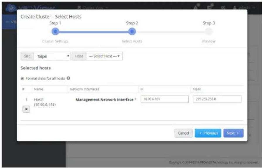 Create Cluster - Select Hosts Step 1 Cluster Settings Step 2 Select Hosts Step 3 Preview Site Taipei Host — Select Host — Selected hosts Format disks for all hosts Name Network interfaces IP Mask 1 Host1 (10.90.6.161) Management Network Interface * 10.90.6.161 255.255.255.0 Cancel < Previous Next > Copyright © 2014-2014-PROMADE Technology, Inc. All rights reserved.