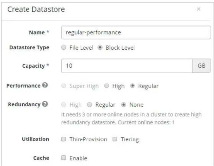 Create Datastore Name * regular-performance Datastore Type ● File Level ● Block Level Capacity * 10 GB Performance ? ● Super High ● High ● Regular Redundancy ? ● High ● Regular ● None It needs 3 or more online nodes in a cluster to create high redundancy datastore. Current online nodes: 1 Utilization □ Thin-Provision □ Tiering Cache □ Enable