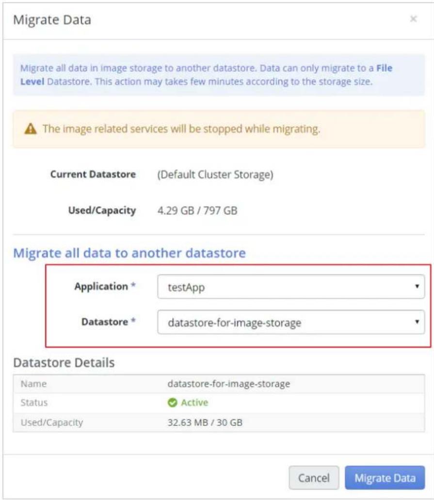 Migrate Data Migrate all data in image storage to another datastore. Data can only migrate to a File Level Datastore. This action may takes few minutes according to the storage size. The image related services will be stopped while migrating. Current Datastore (Default Cluster Storage) Used/Capacity 4.29 GB / 797 GB Migrate all data to another datastore Application * testApp Datastore * datastore-for-image-storage Datastore Details Name datastore-for-image-storage Status ✓ Active Used/Capacity 32.63 MB / 30 GB Cancel Migrate Data