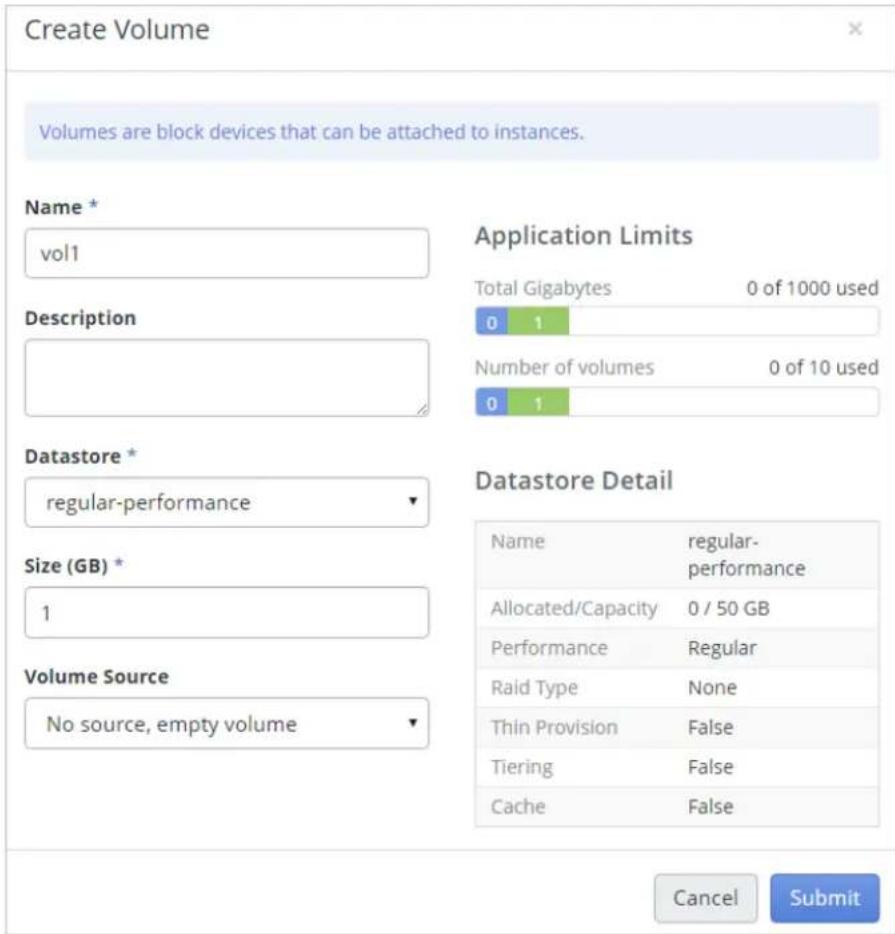 Create Volume Volumes are block devices that can be attached to instances. Name * vol1 Description Application Limits Total Gigabytes 0 of 1000 used 0 1 Number of volumes 0 of 10 used 0 1 Datastore * regular-performance Size (GB) * 1 Volume Source No source, empty volume Datastore Detail Name regular- performance Allocated/Capacity 0 / 50 GB Performance Regular Raid Type None Thin Provision False Tiering False Cache False Cancel Submit