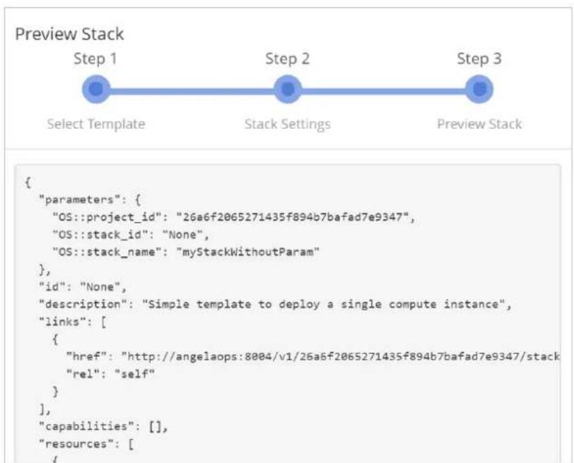 Preview Stack Step 1 Select Template Step 2 Stack Settings Step 3 Preview Stack { "parameters": { "OS::project_id": "26a6f2065271435f894b7bafad7e9347", "OS::stack_id": "None", "OS::stack_name": "myStackWithoutParam" }, "id": "None", "description": "Simple template to deploy a single compute instance", "links": [ { "href": "http://angelaops:8004/v1/26a6f2065271435f894b7bafad7e9347/stack" "rel": "self" } ], "capabilities": [], "resources": [ {