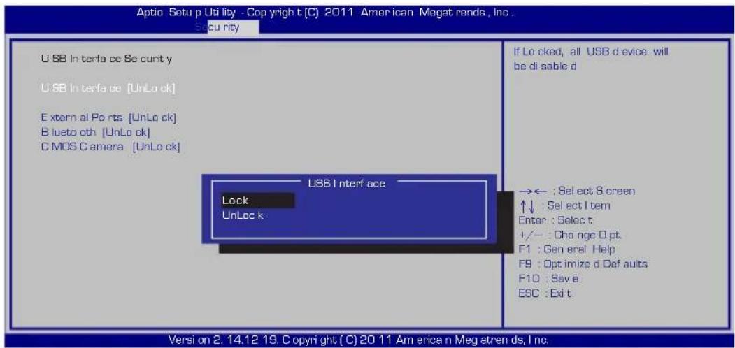 Aptio Setup Uti lixy - Copyright (C) 2011 American Megat rends, Inc. Security U SB In terfa ce Se cun t y U SB In terfa ce [UnLo ck] Extern al Porta [UnLo ck] B lueto oth [UnLo ck] C MOS C amera [UnLo ck] If Lo cked, all USB d evice will be di sable d USB I nterf ace Lock UnLok k → ← : Select S creen ↑↓ : Select I tem Enter : Seloc t +/- : Change D pt. F1 : General Help F9 : Opt imize d Def auits F10 : Save e ESC : Exi t. Versi on 2. 14.12 19. Copyright (C) 20 11 Amer ican Meg atren ds, Inc.