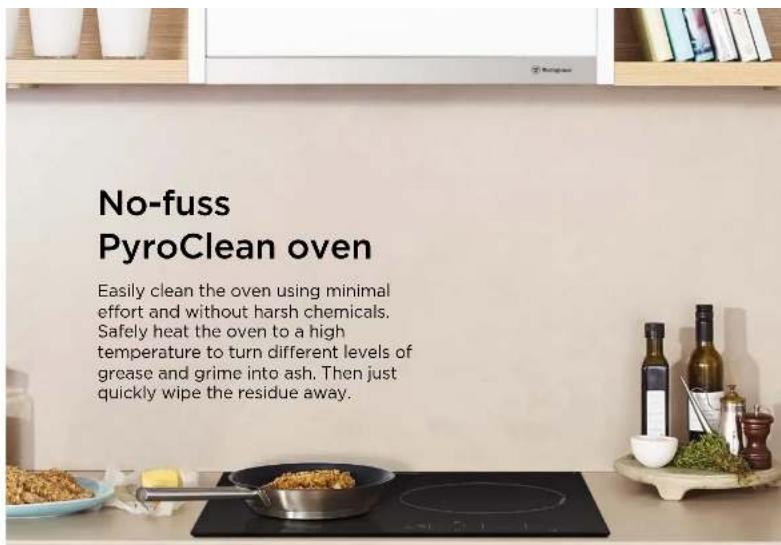 No-fuss PyroClean oven Easily clean the oven using minimal effort and without harsh chemicals. Safely heat the oven to a high temperature to turn different levels of grease and grime into ash. Then just quickly wipe the residue away.