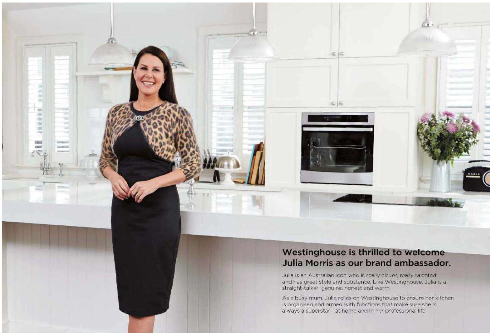 Westinghouse is thrilled to welcome Julia Morris as our brand ambassador. Julia is an Australian icon who is really clever, really talented and has great style and substance. Like Westinghouse, Julia is a straight talker; genuine, honest and warm. As a busy mum, Julia relies on Westinghouse to ensure her kitchen is organised and armed with functions that make sure she is always a superstar - at home and in her professional life.