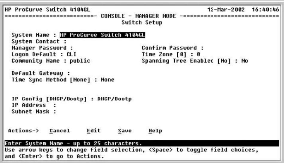 HP ProCurve Switch 4104GL 12-Mar-2002 16:40:46 ==================== CONSOLE - MANAGER MODE ==================== Switch Setup System Name : HP ProCurve Switch 4104GL System Contact : Manager Password : Confirm Password : Logon Default : CLI Time Zone [0] : 0 Community Name : public Spanning Tree Enabled [No] : No Default Gateway : Time Sync Method [None] : None IP Config [DHCP/Bootp] : DHCP/Bootp IP Address : Subnet Mask : Actions-> Cancel Edit Save Help Enter System Name - up to 25 characters. Use arrow keys to change field selection, to toggle field choices, and to go to Actions.