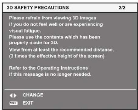 3D SAFETY PRECAUTIONS 2/2 Please refrain from viewing 3D images if you do not feel well or are experiencing visual fatigue. Please use the contents which has been properly made for 3D. View from at least the recommended distance. (3 times the effective height of the screen) Refer to the Operating Instructions if this message is no longer needed. CHANGE EXIT