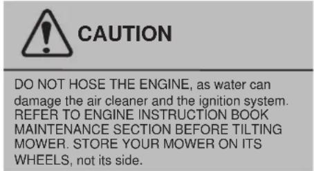 CAUTION DO NOT HOSE THE ENGINE, as water can damage the air cleaner and the ignition system. REFER TO ENGINE INSTRUCTION BOOK MAINTENANCE SECTION BEFORE TILTING MOWER. STORE YOUR MOWER ON ITS WHEELS, not its side.