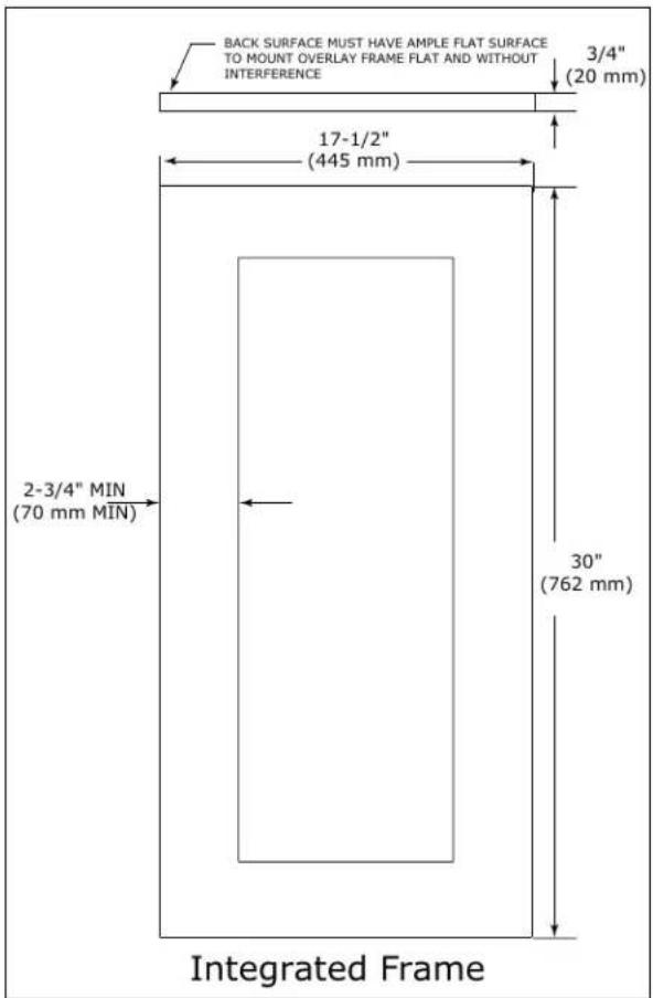 BACK SURFACE MUST HAVE AMPLE FLAT SURFACE TO MOUNT OVERLAY FRAME FLAT AND WITHOUT INTERFERENCE 3/4" (20 mm) 17-1/2" (445 mm) 2-3/4" MIN (70 mm MIN) 30" (762 mm) Integrated Frame