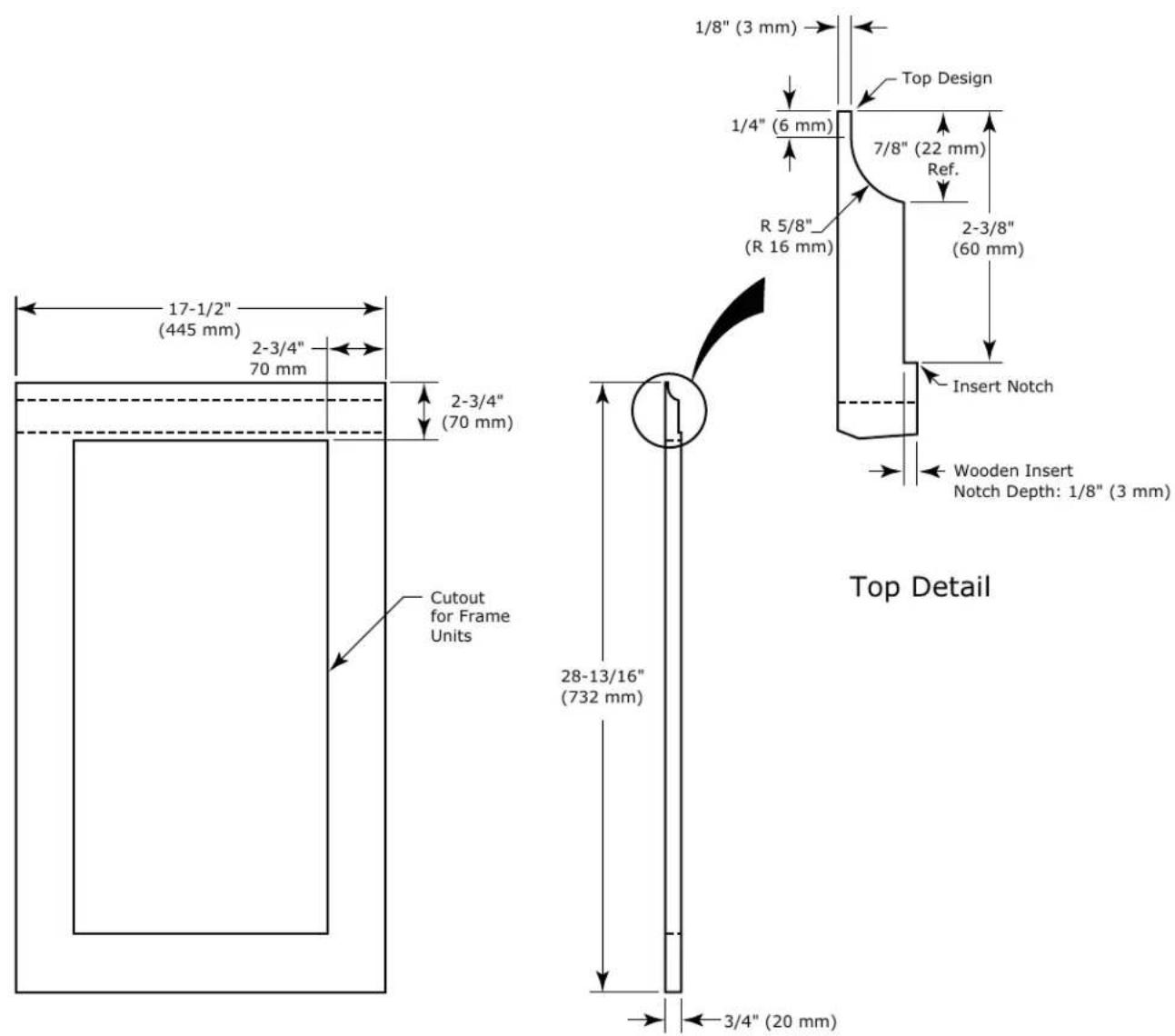 17-1/2" (445 mm) 2-3/4" 70 mm 2-3/4" (70 mm) Cutout for Frame Units 1/8" (3 mm) Top Design 1/4" (6 mm) 7/8" (22 mm) Ref. R 5/8" (R 16 mm) 2-3/8" (60 mm) Insert Notch Wooden Insert Notch Depth: 1/8" (3 mm) 28-13/16" (732 mm) 3/4" (20 mm) Top Detail