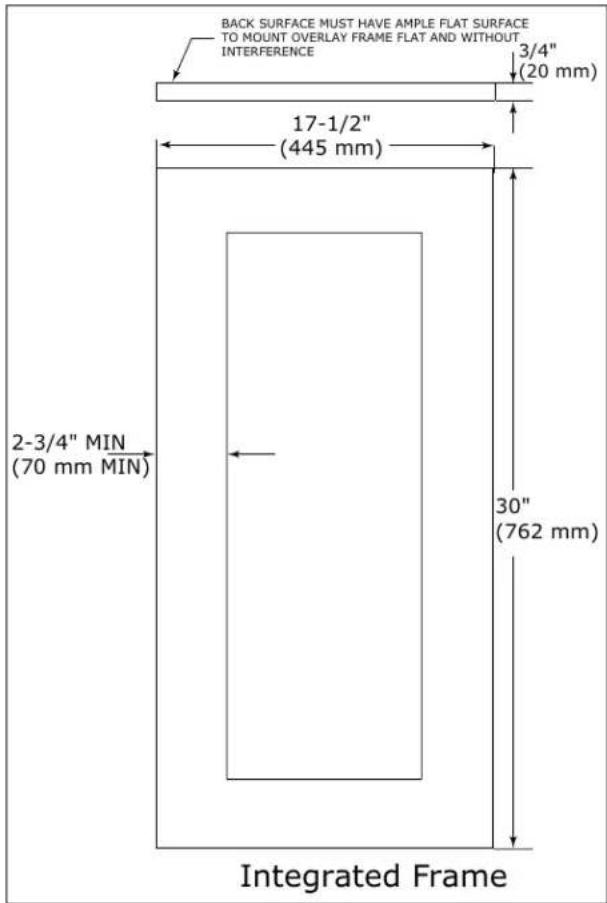 BACK SURFACE MUST HAVE AMPLE FLAT SURFACE TO MOUNT OVERLAY FRAME FLAT AND WITHOUT INTERFERENCE 3/4" (20 mm) 17-1/2" (445 mm) 2-3/4" MIN (70 mm MIN) 30" (762 mm) Integrated Frame