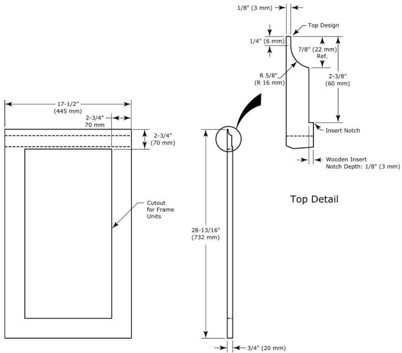 17-1/2" (445 mm) 2-3/4" 70 mm 2-3/4" (70 mm) Cutout for Frame Units 1/8" (3 mm) Top Design 1/4" (6 mm) 7/8" (22 mm) Ref. R 5/8" (R 16 mm) 2-3/8" (60 mm) Insert Notch Wooden Insert Notch Depth: 1/8" (3 mm) 28-13/16" (732 mm) 3/4" (20 mm) Top Detail